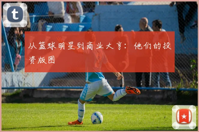 从篮球明星到商业大亨:他们的投资版图