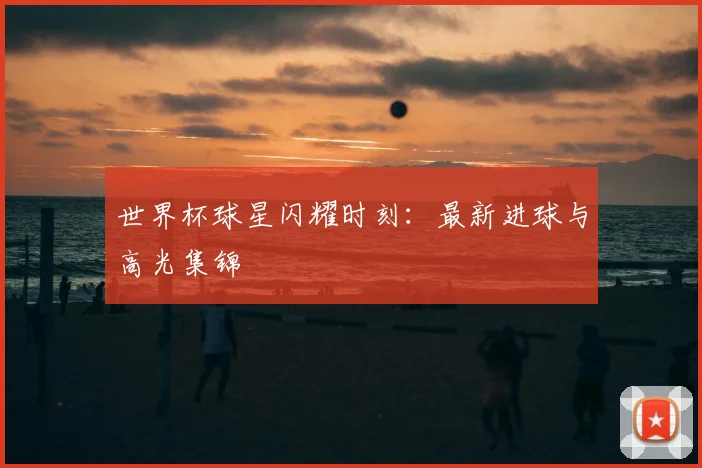 世界杯球星闪耀时刻:最新进球与高光集锦