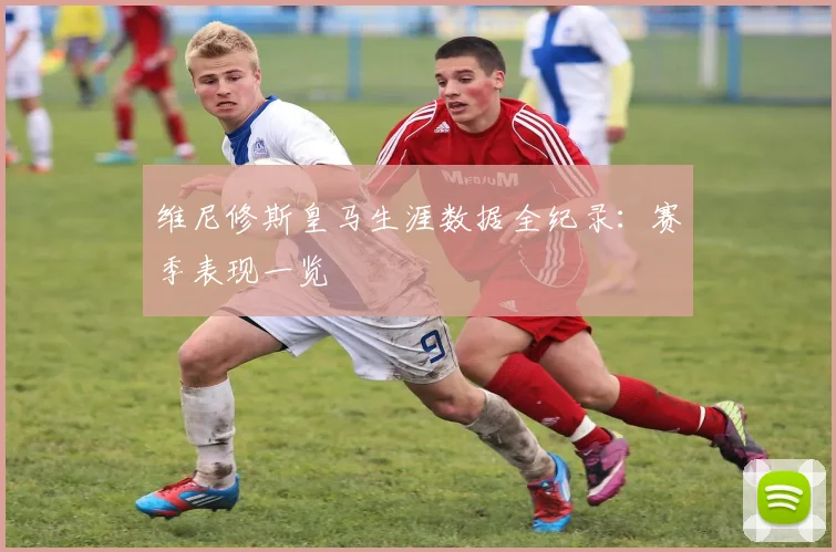 维尼修斯皇马生涯数据全纪录：赛季表现一览