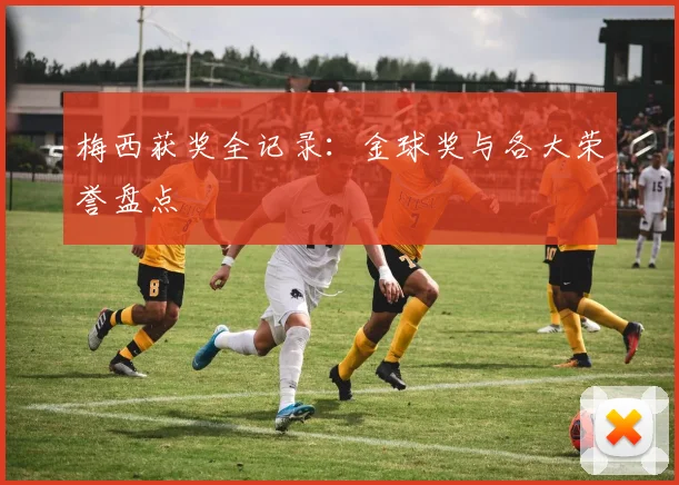 梅西获奖全记录：金球奖与各大荣誉盘点