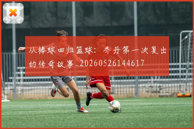 从棒球回归篮球：乔丹第一次复出的传奇故事_20260526144617