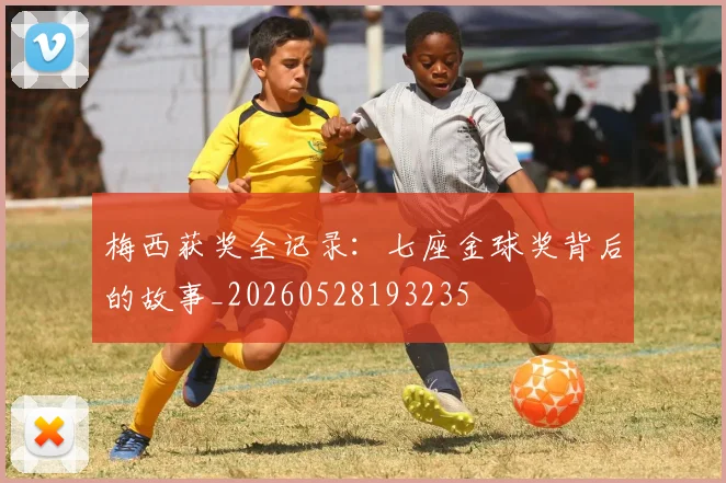 梅西获奖全记录：七座金球奖背后的故事_20260528193235